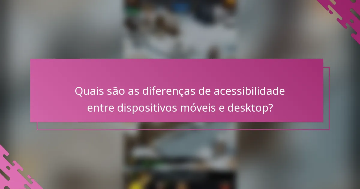 Quais são as diferenças de acessibilidade entre dispositivos móveis e desktop?